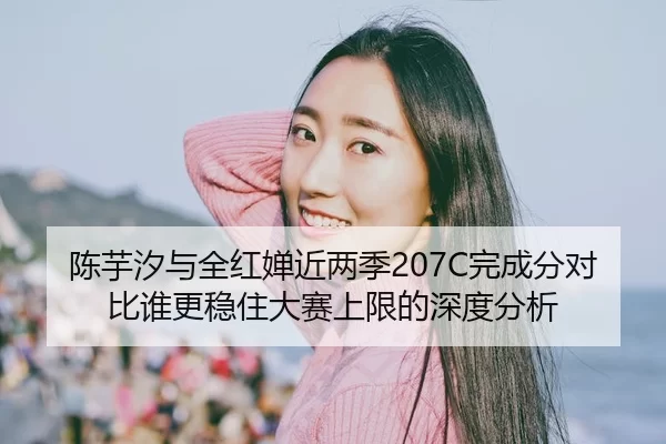 陈芋汐与全红婵近两季207C完成分对比谁更稳住大赛上限的深度分析