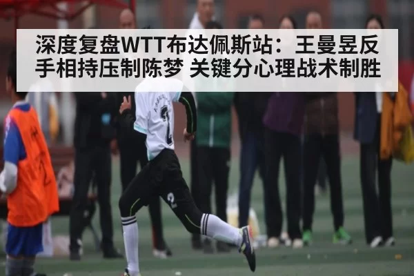 深度复盘WTT布达佩斯站：王曼昱反手相持压制陈梦 关键分心理战术制胜