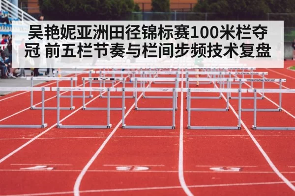 吴艳妮亚洲田径锦标赛100米栏夺冠 前五栏节奏与栏间步频技术复盘