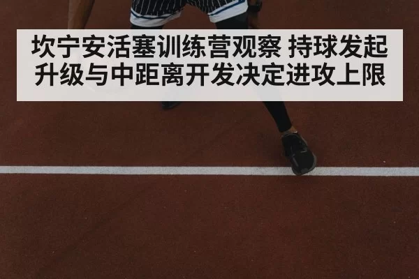 坎宁安活塞训练营观察 持球发起升级与中距离开发决定进攻上限