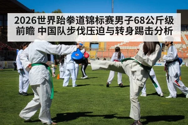 2026世界跆拳道锦标赛男子68公斤级前瞻 中国队步伐压迫与转身踢击分析